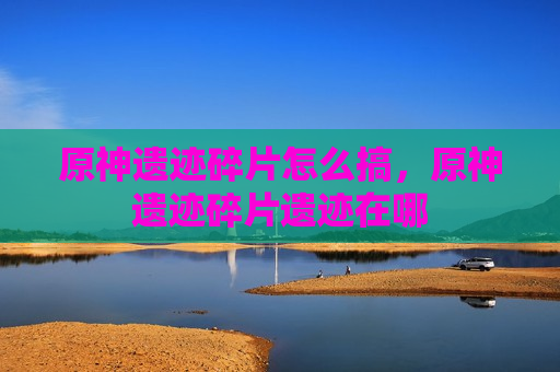 原神遗迹碎片怎么搞，原神遗迹碎片遗迹在哪