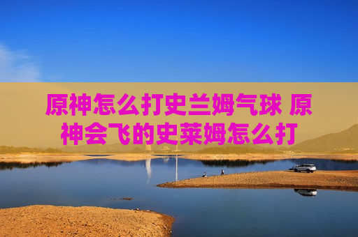 原神怎么打史兰姆气球 原神会飞的史莱姆怎么打
