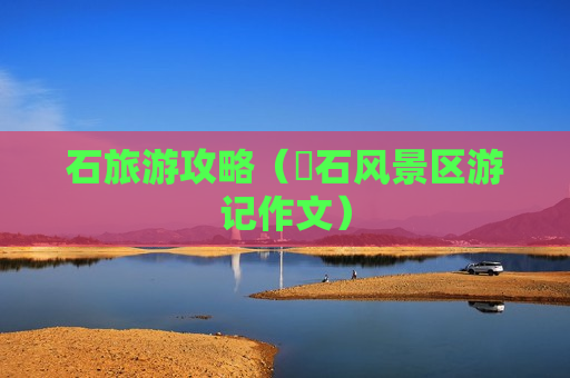 石旅游攻略（礐石风景区游记作文）