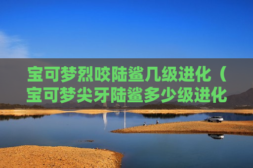 宝可梦烈咬陆鲨几级进化（宝可梦尖牙陆鲨多少级进化）