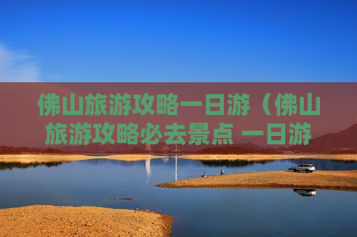 佛山旅游攻略一日游（佛山旅游攻略必去景点 一日游）