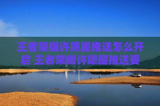 王者荣耀许愿屋推送怎么开启 王者荣耀许愿屋推送要不要打开