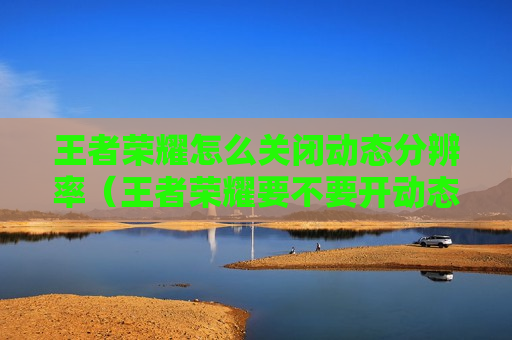王者荣耀怎么关闭动态分辨率（王者荣耀要不要开动态分辨率）