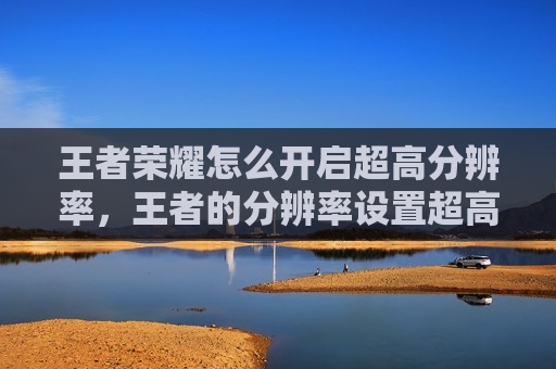 王者荣耀怎么开启超高分辨率，王者的分辨率设置超高