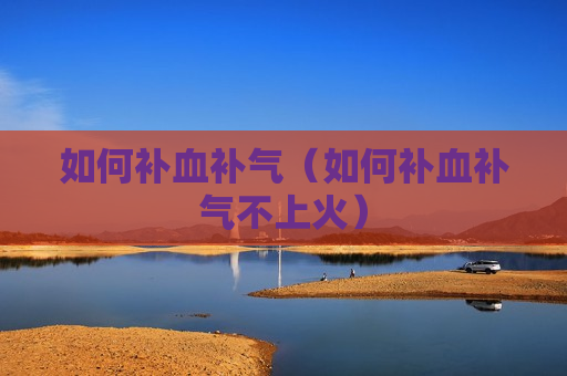 如何补血补气（如何补血补气不上火）