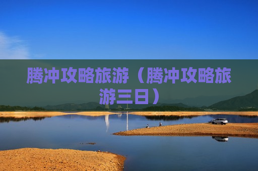 腾冲攻略旅游（腾冲攻略旅游三日）