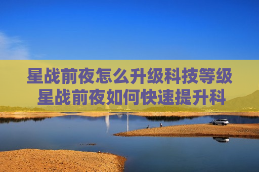 星战前夜怎么升级科技等级 星战前夜如何快速提升科技等级