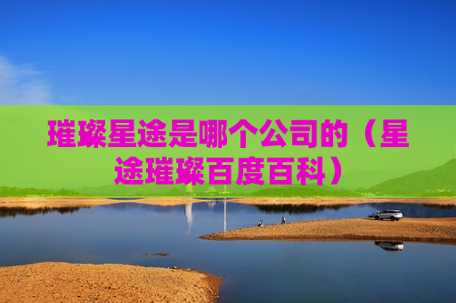 璀璨星途是哪个公司的（星途璀璨百度百科）