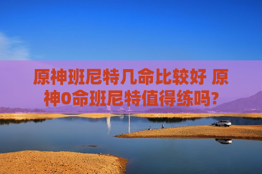 原神班尼特几命比较好 原神0命班尼特值得练吗?