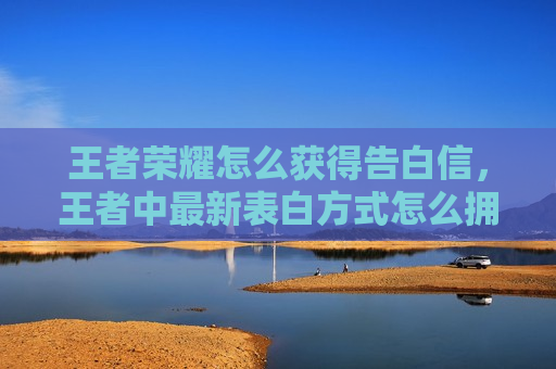 王者荣耀怎么获得告白信，王者中最新表白方式怎么拥有