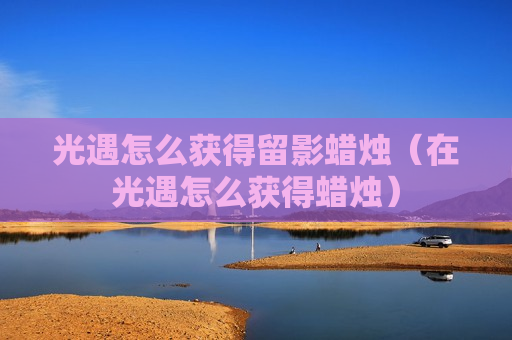 光遇怎么获得留影蜡烛（在光遇怎么获得蜡烛）