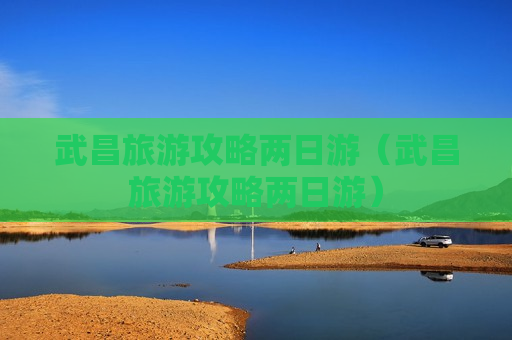 武昌旅游攻略两日游（武昌旅游攻略两日游）