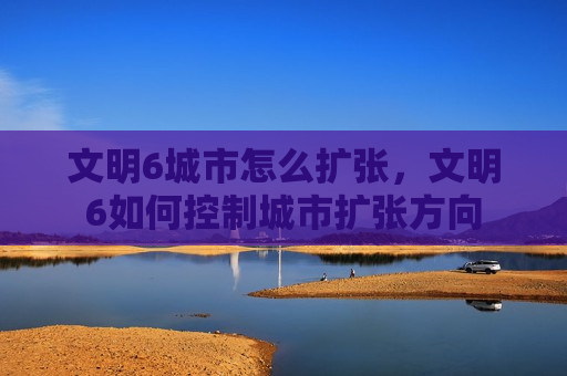 文明6城市怎么扩张，文明6如何控制城市扩张方向