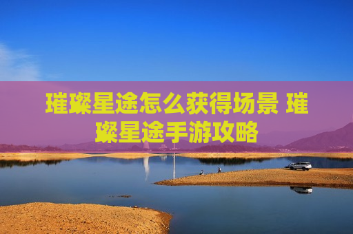 璀璨星途怎么获得场景 璀璨星途手游攻略