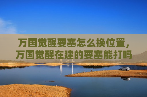 万国觉醒要塞怎么换位置，万国觉醒在建的要塞能打吗