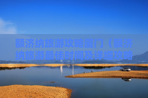 额济纳旅游攻略厦门（额济纳旅游最佳时间及详细攻略）
