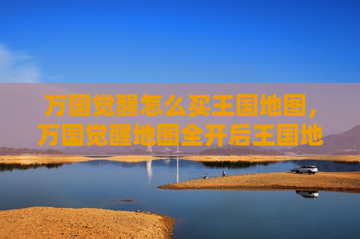 万国觉醒怎么买王国地图，万国觉醒地图全开后王国地图有啥换