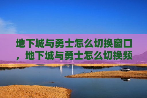地下城与勇士怎么切换窗口，地下城与勇士怎么切换频道