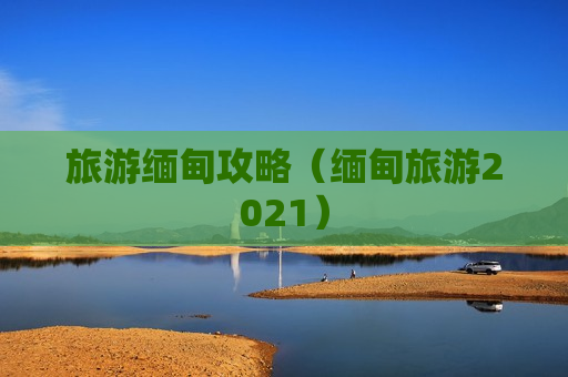 旅游缅甸攻略（缅甸旅游2021）