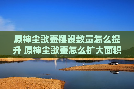 原神尘歌壶摆设数量怎么提升 原神尘歌壶怎么扩大面积