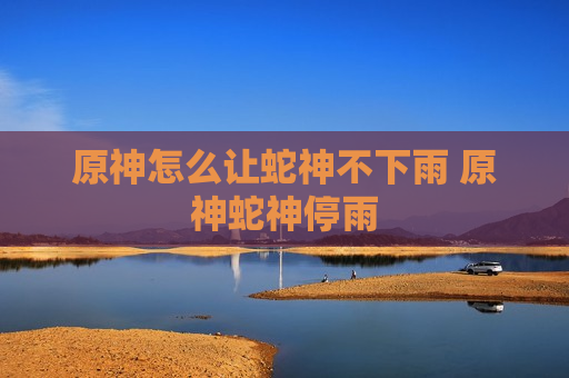 原神怎么让蛇神不下雨 原神蛇神停雨