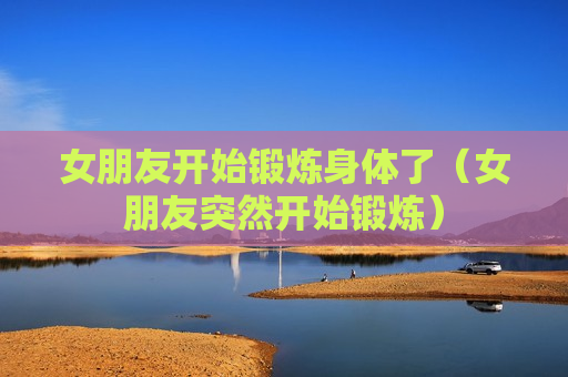 女朋友开始锻炼身体了（女朋友突然开始锻炼）
