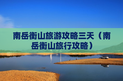 南岳衡山旅游攻略三天（南岳衡山旅行攻略）