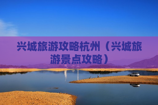 兴城旅游攻略杭州（兴城旅游景点攻略）
