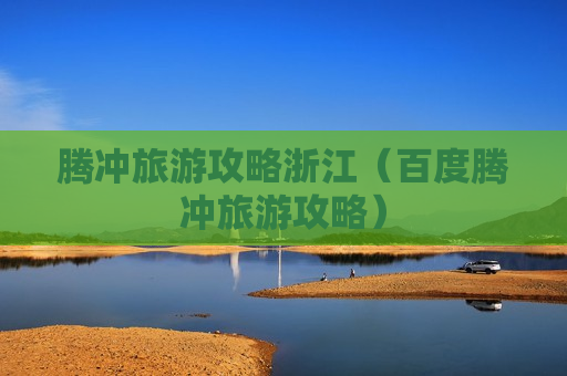 腾冲旅游攻略浙江（百度腾冲旅游攻略）