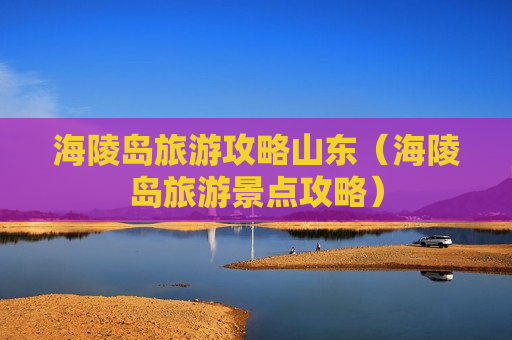 海陵岛旅游攻略山东（海陵岛旅游景点攻略）
