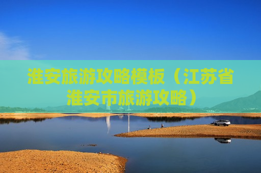 淮安旅游攻略模板（江苏省淮安市旅游攻略）