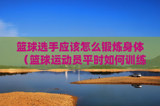篮球选手应该怎么锻炼身体（篮球运动员平时如何训练）
