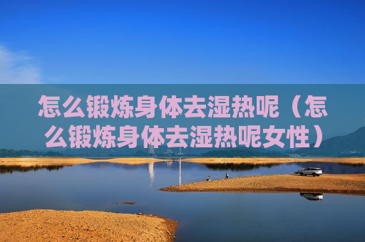 怎么锻炼身体去湿热呢（怎么锻炼身体去湿热呢女性）