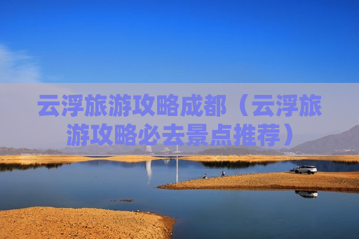 云浮旅游攻略成都（云浮旅游攻略必去景点推荐）