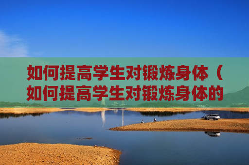 如何提高学生对锻炼身体（如何提高学生对锻炼身体的认知）