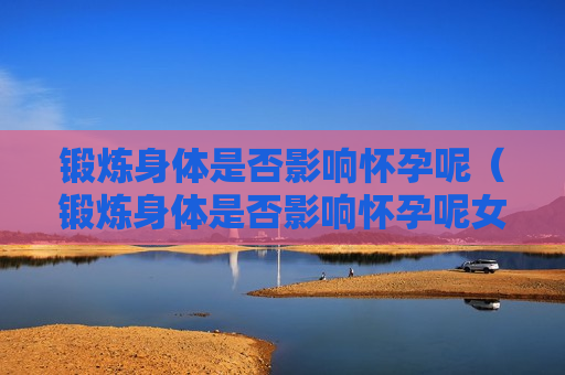 锻炼身体是否影响怀孕呢（锻炼身体是否影响怀孕呢女生）