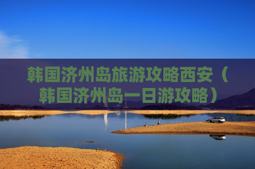 韩国济州岛旅游攻略西安（韩国济州岛一日游攻略）