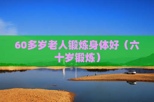 60多岁老人锻炼身体好（六十岁锻炼）