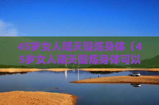 45岁女人隔天锻炼身体（45岁女人隔天锻炼身体可以吗）