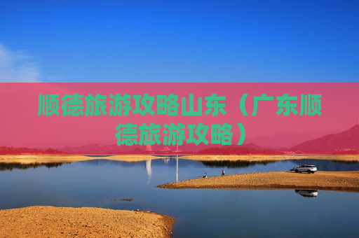 顺德旅游攻略山东（广东顺德旅游攻略）