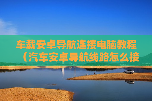 车载安卓导航连接电脑教程（汽车安卓导航线路怎么接）