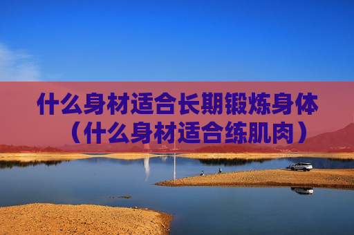 什么身材适合长期锻炼身体（什么身材适合练肌肉）
