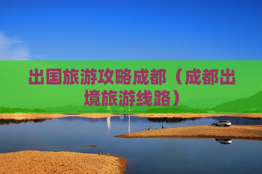 出国旅游攻略成都（成都出境旅游线路）