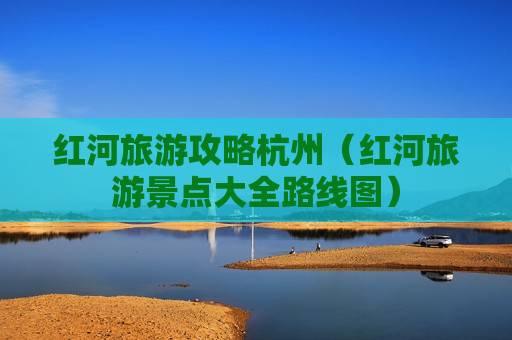 红河旅游攻略杭州（红河旅游景点大全路线图）
