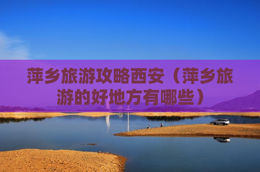 萍乡旅游攻略西安（萍乡旅游的好地方有哪些）