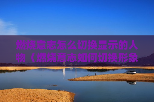 燃烧意志怎么切换显示的人物（燃烧意志如何切换形象）