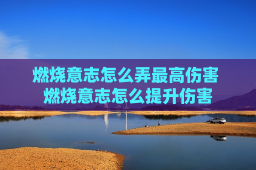 燃烧意志怎么弄最高伤害 燃烧意志怎么提升伤害