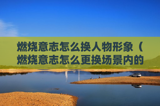 燃烧意志怎么换人物形象（燃烧意志怎么更换场景内的人物）