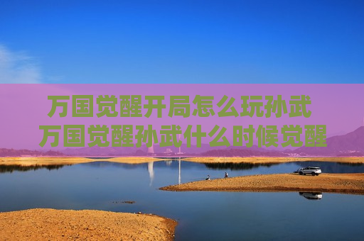 万国觉醒开局怎么玩孙武 万国觉醒孙武什么时候觉醒
