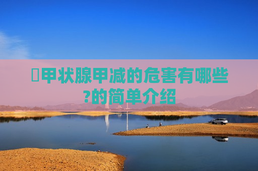 ​甲状腺甲减的危害有哪些?的简单介绍